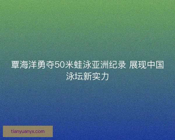 覃海洋勇夺50米蛙泳亚洲纪录 展现中国泳坛新实力