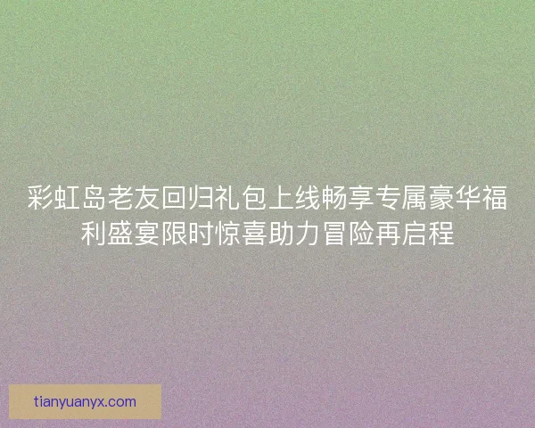 彩虹岛老友回归礼包上线畅享专属豪华福利盛宴限时惊喜助力冒险再启程
