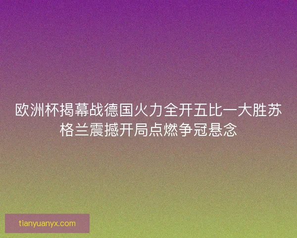 欧洲杯揭幕战德国火力全开五比一大胜苏格兰震撼开局点燃争冠悬念