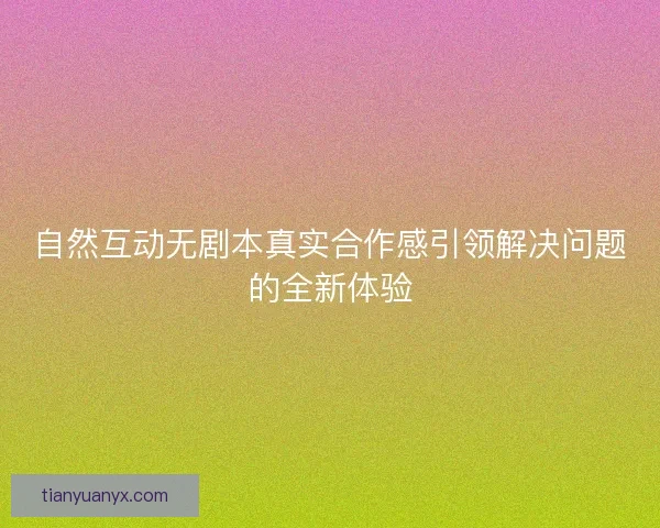 自然互动无剧本真实合作感引领解决问题的全新体验