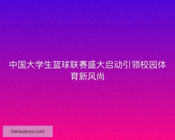 中国大学生篮球联赛盛大启动引领校园体育新风尚